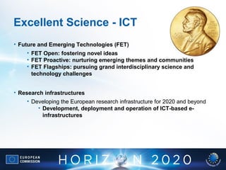 Excellent Science - ICT
• Future and Emerging Technologies (FET)
• FET Open: fostering novel ideas
• FET Proactive: nurturing emerging themes and communities
• FET Flagships: pursuing grand interdisciplinary science and
technology challenges
• Research infrastructures
• Developing the European research infrastructure for 2020 and beyond
• Development, deployment and operation of ICT-based e-
infrastructures
 
