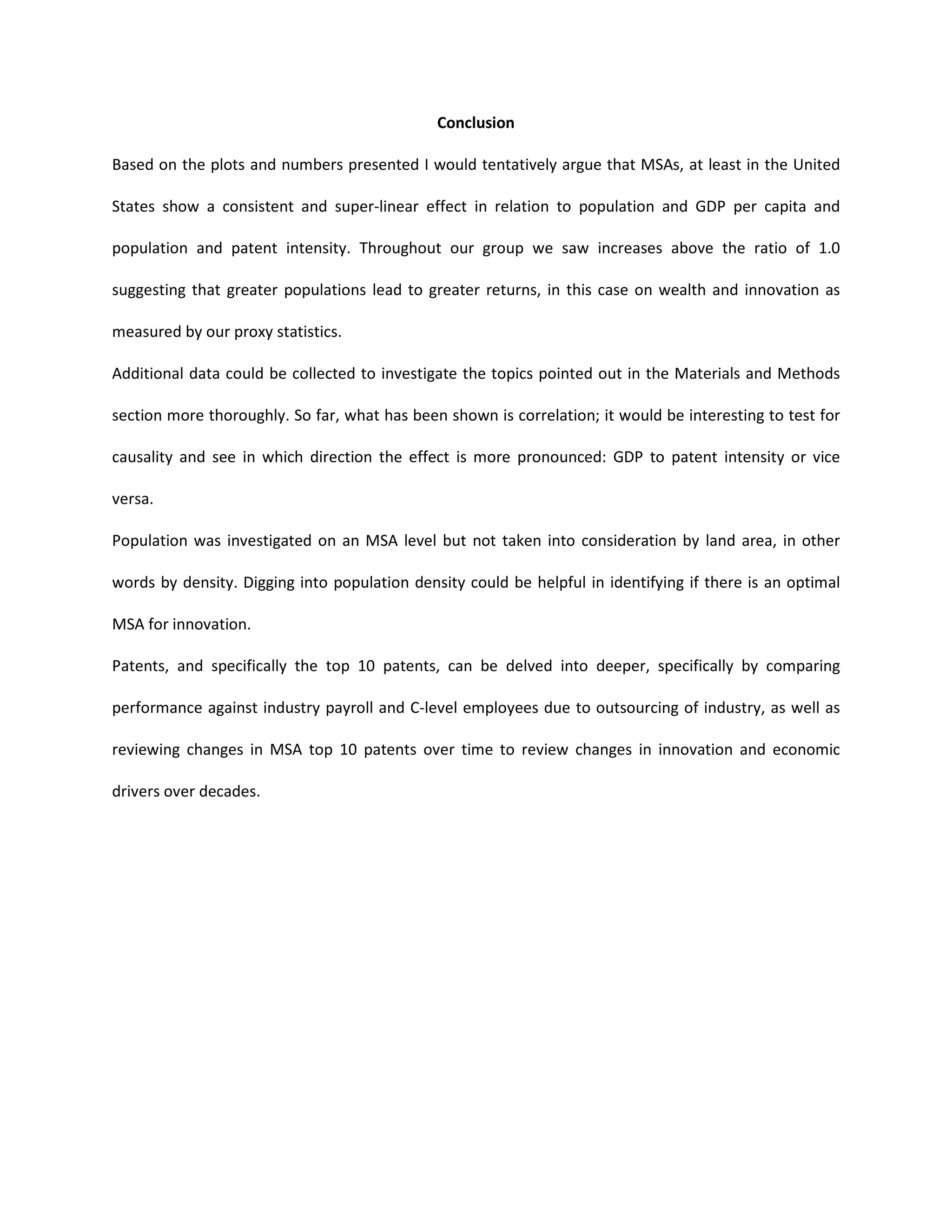 Conclusion
Based on the plots and numbers presented I would tentatively argue that MSAs, at least in the United
States show a consistent and super-linear effect in relation to population and GDP per capita and
population and patent intensity. Throughout our group we saw increases above the ratio of 1.0
suggesting that greater populations lead to greater returns, in this case on wealth and innovation as
measured by our proxy statistics.
Additional data could be collected to investigate the topics pointed out in the Materials and Methods
section more thoroughly. So far, what has been shown is correlation; it would be interesting to test for
causality and see in which direction the effect is more pronounced: GDP to patent intensity or vice
versa.
Population was investigated on an MSA level but not taken into consideration by land area, in other
words by density. Digging into population density could be helpful in identifying if there is an optimal
MSA for innovation.
Patents, and specifically the top 10 patents, can be delved into deeper, specifically by comparing
performance against industry payroll and C-level employees due to outsourcing of industry, as well as
reviewing changes in MSA top 10 patents over time to review changes in innovation and economic
drivers over decades.
 