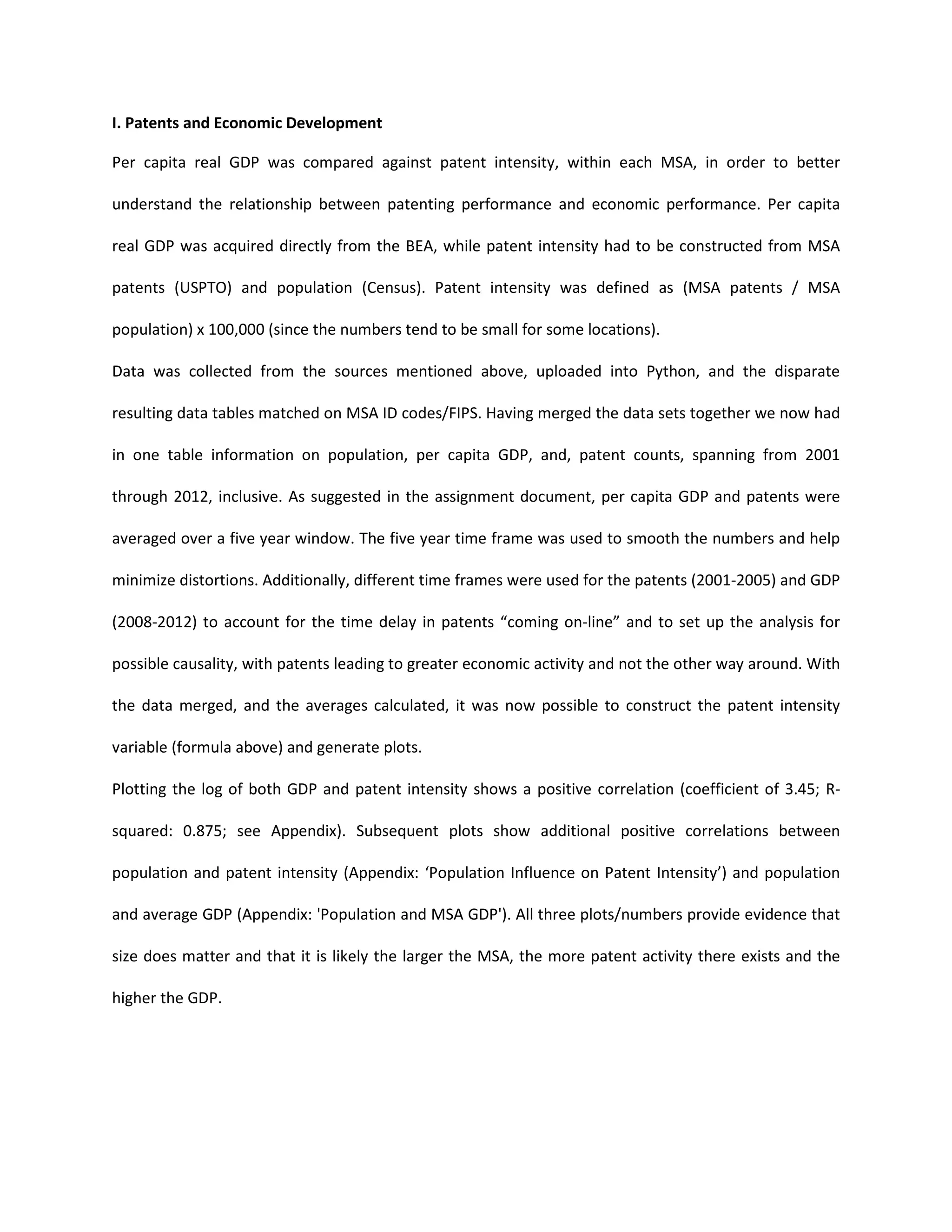 I. Patents and Economic Development
Per capita real GDP was compared against patent intensity, within each MSA, in order to better
understand the relationship between patenting performance and economic performance. Per capita
real GDP was acquired directly from the BEA, while patent intensity had to be constructed from MSA
patents (USPTO) and population (Census). Patent intensity was defined as (MSA patents / MSA
population) x 100,000 (since the numbers tend to be small for some locations).
Data was collected from the sources mentioned above, uploaded into Python, and the disparate
resulting data tables matched on MSA ID codes/FIPS. Having merged the data sets together we now had
in one table information on population, per capita GDP, and, patent counts, spanning from 2001
through 2012, inclusive. As suggested in the assignment document, per capita GDP and patents were
averaged over a five year window. The five year time frame was used to smooth the numbers and help
minimize distortions. Additionally, different time frames were used for the patents (2001-2005) and GDP
(2008-2012) to account for the time delay in patents “coming on-line” and to set up the analysis for
possible causality, with patents leading to greater economic activity and not the other way around. With
the data merged, and the averages calculated, it was now possible to construct the patent intensity
variable (formula above) and generate plots.
Plotting the log of both GDP and patent intensity shows a positive correlation (coefficient of 3.45; R-
squared: 0.875; see Appendix). Subsequent plots show additional positive correlations between
population and patent intensity (Appendix: ‘Population Influence on Patent Intensity’) and population
and average GDP (Appendix: 'Population and MSA GDP'). All three plots/numbers provide evidence that
size does matter and that it is likely the larger the MSA, the more patent activity there exists and the
higher the GDP.
 