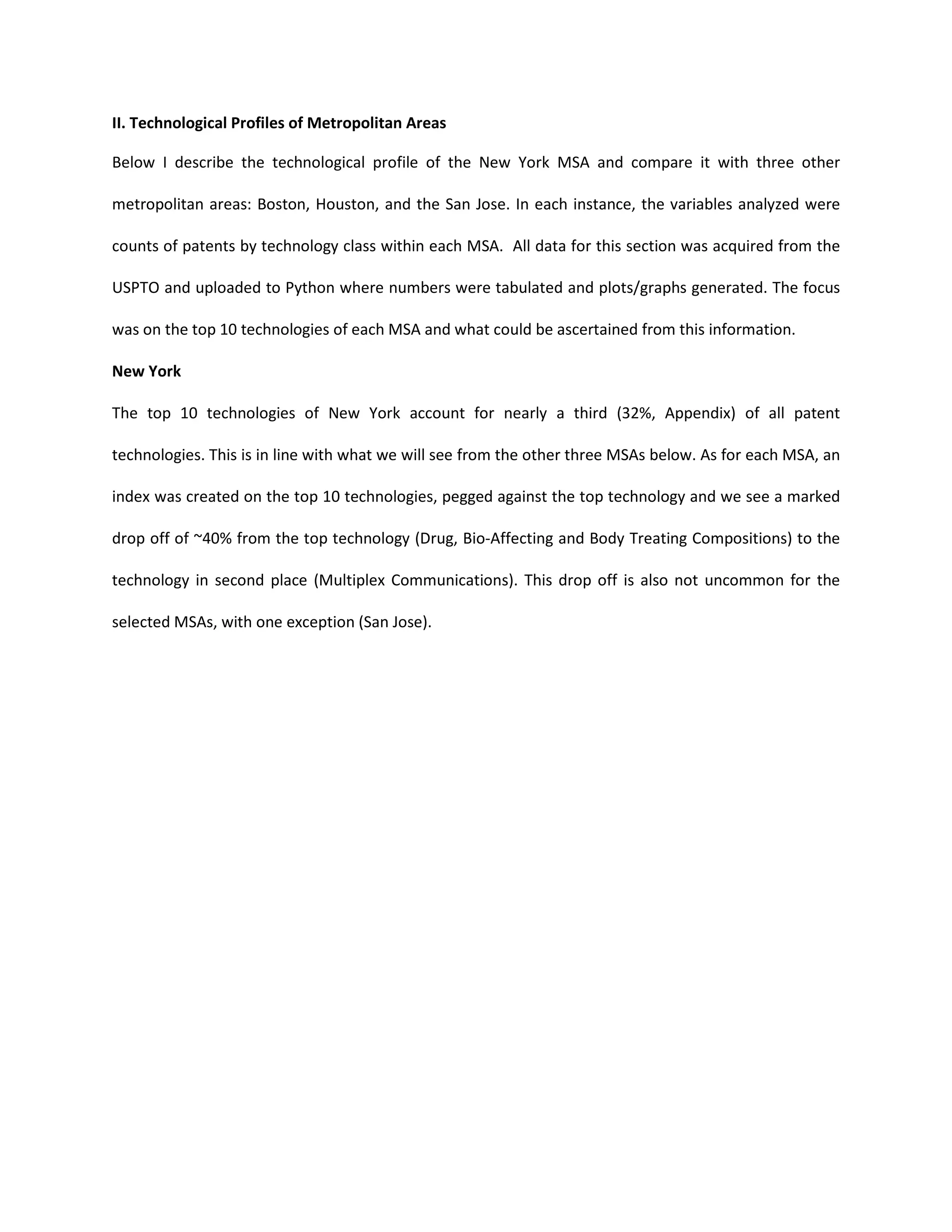 II. Technological Profiles of Metropolitan Areas
Below I describe the technological profile of the New York MSA and compare it with three other
metropolitan areas: Boston, Houston, and the San Jose. In each instance, the variables analyzed were
counts of patents by technology class within each MSA. All data for this section was acquired from the
USPTO and uploaded to Python where numbers were tabulated and plots/graphs generated. The focus
was on the top 10 technologies of each MSA and what could be ascertained from this information.
New York
The top 10 technologies of New York account for nearly a third (32%, Appendix) of all patent
technologies. This is in line with what we will see from the other three MSAs below. As for each MSA, an
index was created on the top 10 technologies, pegged against the top technology and we see a marked
drop off of ~40% from the top technology (Drug, Bio-Affecting and Body Treating Compositions) to the
technology in second place (Multiplex Communications). This drop off is also not uncommon for the
selected MSAs, with one exception (San Jose).
 