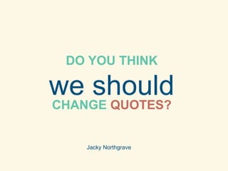 DO YOU THINK 
we should 
CHANGE QUOTES? 
Jacky Northgrave 
 