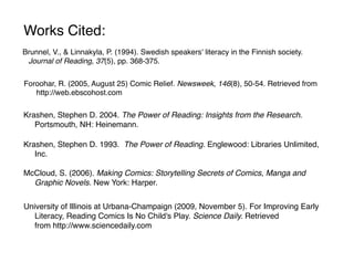 Works Cited:
Brunnel, V., & Linnakyla, P. (1994). Swedish speakers' literacy in the Finnish society.
 Journal of Reading, 37(5), pp. 368-375.


Foroohar, R. (2005, August 25) Comic Relief. Newsweek, 146(8), 50-54. Retrieved from
   http://web.ebscohost.com

Krashen, Stephen D. 2004. The Power of Reading: Insights from the Research.
   Portsmouth, NH: Heinemann.

Krashen, Stephen D. 1993. The Power of Reading. Englewood: Libraries Unlimited,
   Inc.

McCloud, S. (2006). Making Comics: Storytelling Secrets of Comics, Manga and
  Graphic Novels. New York: Harper.


University of Illinois at Urbana-Champaign (2009, November 5). For Improving Early
   Literacy, Reading Comics Is No Child's Play. Science Daily. Retrieved
   from http://www.sciencedaily.com
 