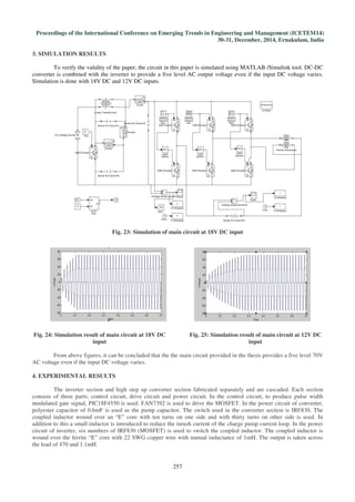 Proceedings of the International Conference on Emerging Trends in Engineering and Management (ICETEM14)
30-31, December, 2014, Ernakulam, India
257
3. SIMULATION RESULTS
To verify the validity of the paper, the circuit in this paper is simulated using MATLAB /Simulink tool. DC-DC
converter is combined with the inverter to provide a five level AC output voltage even if the input DC voltage varies.
Simulation is done with 18V DC and 12V DC inputs.
Fig. 23: Simulation of main circuit at 18V DC input
Fig. 24: Simulation result of main circuit at 18V DC
input
Fig. 25: Simulation result of main circuit at 12V DC
input
From above figures, it can be concluded that the the main circuit provided in the thesis provides a five level 70V
AC voltage even if the input DC voltage varies.
4. EXPERIMENTAL RESULTS
The inverter section and high step up converter section fabricated separately and are cascaded. Each section
consists of three parts; control circuit, drive circuit and power circuit. In the control circuit, to produce pulse width
modulated gate signal, PIC18F4550 is used. FAN7392 is used to drive the MOSFET. In the power circuit of converter,
polyester capacitor of 0.6mF is used as the pump capacitor. The switch used in the converter section is IRF830. The
coupled inductor wound over an “E” core with ten turns on one side and with thirty turns on other side is used. In
addition to this a small inductor is introduced to reduce the inrush current of the charge pump current loop. In the power
circuit of inverter, six numbers of IRF830 (MOSFET) is used to switch the coupled inductor. The coupled inductor is
wound over the ferrite “E” core with 22 SWG copper wire with mutual inductance of 1mH. The output is taken across
the load of 470 and 1.1mH.
 