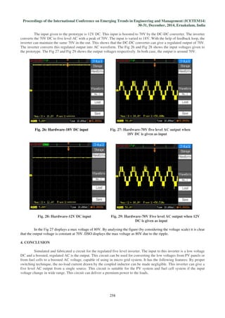 Proceedings of the International Conference on Emerging Trends in Engineering and Management (ICETEM14)
30-31, December, 2014, Ernakulam, India
258
The input given to the prototype is 12V DC. This input is boosted to 70V by the DC-DC converter. The inverter
converts the 70V DC to five level AC with a peak of 70V. The input is varied to 18V. With the help of feedback loop, the
inverter can maintain the same 70V in the out. This shows that the DC-DC converter can give a regulated output of 70V.
The inverter converts this regulated output into AC waveform. The Fig 26 and Fig 28 shows the input voltages given to
the prototype. The Fig 27 and Fig 29 shows the output voltages respectively. In both case, the output is around 70V.
Fig. 26: Hardware-18V DC input Fig. 27: Hardware-70V five level AC output when
18V DC is given as input
Fig. 28: Hardware-12V DC input Fig. 29: Hardware-70V Five level AC output when 12V
DC is given as input
In the Fig 27 displays a max voltage of 80V. By analysing the figure (by considering the voltage scale) it is clear
that the output voltage is constant at 70V. DSO displays the max voltage as 80V due to the ripple.
4. CONCLUSION
Simulated and fabricated a circuit for the regulated five level inverter. The input to this inverter is a low voltage
DC and a boosted, regulated AC is the output. This circuit can be used for converting the low voltages from PV panels or
from fuel cells to a boosted AC voltage, capable of using in micro grid system. It has the following features: By proper
switching technique, the no-load current drawn by the coupled inductor can be made negligible. This inverter can give a
five level AC output from a single source. This circuit is suitable for the PV system and fuel cell system if the input
voltage change in wide range. This circuit can deliver a premium power to the loads.
 