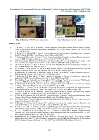 Proceedings of the International Conference on Emerging Trends in Engineering and Management (ICETEM14)
30-31, December, 2014, Ernakulam, India
259
Fig. 30: Hardware- DC-DC converter section Fig. 31: Hardware- Inverter section
REFERENCES
[1] C. T. Pan, C. M. Lai, and M. C. Cheng, “A novel integrated single phase inverter with an auxiliary step-up
circuit for low-voltage alternative energy source application,” IEEE Trans. Power Electron., vol. 25, no. 9, pp.
2234 2241, Sep. 2010.
[2] C. T. Pan, C. M. Lai, and M. C. Cheng, “A novel high step-up ratio inverter for distributed energy resources
(DERs),” in Proc. IEEE Int. Power Electron. Conf., 2010, pp. 1433 1437
[3] F. Blaabjerg, Z. Chen, and S. B. Kjaer, “Power electronics as efficient interface in dispersed power generation
systems,” IEEE Trans. Power Electron., vol. 19, no. 5, pp. 11841194, Sep. 2004.
[4] D.M. Van de Sype, K.D. Gussem, B. Renders, A.P. Van den Bossche, and J.A. Melkebeek, “A Single switch
boost converter with a high conversion ratio”, in Proc. of IEEE APEC, Mar.2005, pp. 1581-1587.
[5] J.W. Baek, M.H. Ryoo, T.J. Kim, D.W. Yoo, and J.S. Kim, “High boost converter using voltage multiplier,” in
Proc. of IEEE IECON, Nov.2005, pp. 567 572.
[6] Y.P.B. Yeung, K.W.E. Cheng, S.L. Ho, K.K. Law, and D. Sutanto, “Unified analysis of switched-capacitor
resonant converters,” IEEE Trans. Ind. Electron., vol. 51, no. 4, Aug. 2004, pp. 864 873,.
[7] M.Malinowski, K. Gopakumar, J. Rodriguez, andM. A. Perez, “A survey on cascaded multilevel inverters,”
IEEE Trans. Ind. Electron., vol. 57, no. 7, pp. 2197 2206, Jul. 2010.
[8] J. Rodriguez, J.-S. Lai, and F. Z. Peng, “Multilevel inverters: A Survey of topologies, controls, and
applications,” IEEE Trans. Ind. Electron., vol. 49, no. 4, pp. 724 738, Aug. 2002.
[9] Zixin Li, Ping Wang, Yaohua Li, and Fanqiang Gao, “A Novel Single-Phase Five-Level Inverter With Coupled
Inductors,” IEEE Trans. Power Electron., vol. 27, no. 6,pp. 2716 2725, Jun. 2012.
[10] A. M. Knight, J. Ewanchuk, and J. C. Salmon, “Coupled three-phase inductors for interleaved inverter
switching,” IEEE Trans.Magn., vol. 44, no. 11, pp. 4199 4122, Nov. 2008.
[11] C. Chapelsky, J. Salmon, and A. M. Knight, “Design of the magnetic components for high-performance
multilevel half-bridge inverter legs,” IEEE Trans. Magn., vol. 45, no. 10, pp. 4785 4788, Oct. 2009.
[12] J. Salmon, A. Knight, and J. Ewanchuk, “Single phase multi-level PWM inverter topologies using coupled
inductors,” in Proc. IEEE Power Electron. Spec. Conf. (PESC), 2008, pp. 802 808.
[13] M. Ned, T. M. Undeland, and W. P. Robbins, Power Electronics: Converters, Applications and Design. Media
Enhanced Third Edition, Gurukripa Enterprises, Delhi, India:Wiley India edition, 2011.
[14] M.H Rashid, Power Electronics: Circuits, Devices and Applications. Third Edition, Gopson’s paper press Ltd.,
India:Pearson Education, Inc. , 2004.
[15] D. Floricau, E. Floricau, and G. Gateau, “New multilevel converters with coupled inductors: Properties and
control,” IEEE Trans. Ind. Elec-tron., vol. 58, no. 12, pp. 5344 5351, Jul. 2011.
[16] Y.-H. Liao and C.M. Lai, “Newly-constructed simplified single-phase multistring multilevel inverter topology
for distributed energy resources,” IEEE Trans. Power Electron., vol. 26, no. 9, pp. 2386 2392, Sep. 2011.
[17] W. Yu, C. Hutchens, J. S. Lai, J. Zhang, G. Lisi, A. Djabbari, G. Smith, and T. Hegarty, “High efficiency
converter with charge pump and coupled inductor for wide input photovoltaic AC module applications,” in Proc.
IEEE Energy Convers. Congr. Expo, 2009, pp. 3895 3900.
[18] Rajasekharachari K, K.Shalini, Kumar .K and S.R.Divya, “Advanced Five Level - Five Phase Cascaded
Multilevel Inverter With SVPWM Algorithm” International Journal of Electrical Engineering & Technology
(IJEET), Volume 4, Issue 4, 2012, pp. 144 - 158, ISSN Print : 0976-6545, ISSN Online: 0976-6553.
 