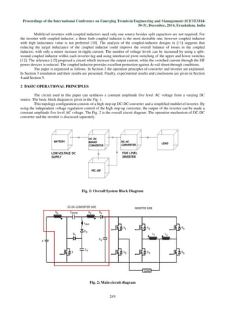 Proceedings of the International Conference on Emerging Trends in Engineering and Management (ICETEM14)
30-31, December, 2014, Ernakulam, India
249
Multilevel inverters with coupled inductors need only one source besides split capacitors are not required. For
the inverter with coupled inductor, a three limb coupled inductor is the most desirable one, however coupled inductor
with high inductance value is not preferred [10]. The analysis of the coupled-inductor designs in [11] suggests that
reducing the target inductance of the coupled inductor could improve the overall balance of losses in the coupled
inductor, with only a minor increase in ripple current. The number of voltage levels can be increased by using a split-
wound coupled inductor within each inverter-leg and using interleaved pwm switching of the upper and lower switches
[12]. The reference [15] proposed a circuit which increase the output current, while the switched current through the HF
power devices is reduced. The coupled inductor provides excellent protection against dc-rail shoot-through conditions.
The paper is organized as follows. In Section 2 the operation principles of converter and inverter are explained.
In Section 3 simulation and their results are presented. Finally, experimental results and conclusions are given in Section
4 and Section 5.
2. BASIC OPERATIONAL PRINCIPLES
The circuit used in this paper can synthesis a constant amplitude five level AC voltage from a varying DC
source. The basic block diagram is given in the Fig. 1.
This topology configuration consists of a high step-up DC-DC converter and a simplified multilevel inverter. By
using the independent voltage regulation control of the high step-up converter, the output of the inverter can be made a
constant amplitude five level AC voltage. The Fig. 2 is the overall circuit diagram. The operation mechanism of DC-DC
converter and the inverter is discussed separately.
Fig. 1: Overall System Block Diagram
Fig. 2: Main circuit diagram
 