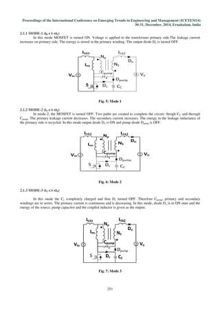 Proceedings of the International Conference on Emerging Trends in Engineering and Management
2.1.1 MODE-1 (t0 < t <t1)
In this mode MOSFET is turned ON.
increases on primary side. The energy is stored in the primary winding. The output diode D
2.1.2 MODE-2 (t1 < t <t2)
In mode-2, the MOSFET is turned OFF. Two paths are created to complete the circuit: throgh C
Cpump. The primary leakage current decreases. The secondary current increases. The energy in the leakage inductance of
the primary side is recycled. In this mode output diode D
2.1.3 MODE-3 (t2 < t <t3)
In this mode the Cc completely charged and thus D
windings are in series. The primary current
energy of the source, pump capacitor and the coupled inductor is given as the output.
International Conference on Emerging Trends in Engineering and Management
30-31, December, 2014, Ernakulam, India
251
In this mode MOSFET is turned ON. Voltage is applied to the transformer primary side.The leakage current
increases on primary side. The energy is stored in the primary winding. The output diode Do is turned OFF.
Fig. 5: Mode 1
2, the MOSFET is turned OFF. Two paths are created to complete the circuit: throgh C
. The primary leakage current decreases. The secondary current increases. The energy in the leakage inductance of
In this mode output diode Do is ON and pump diode Dpump is OFF.
Fig. 6: Mode 2
completely charged and thus Dc turned OFF. Therefore Cpump
windings are in series. The primary current is continuous and is decreasing. In this mode, diode D
energy of the source, pump capacitor and the coupled inductor is given as the output.
Fig. 7: Mode 3
International Conference on Emerging Trends in Engineering and Management (ICETEM14)
, December, 2014, Ernakulam, India
Voltage is applied to the transformer primary side.The leakage current
is turned OFF.
2, the MOSFET is turned OFF. Two paths are created to complete the circuit: throgh CC and through
. The primary leakage current decreases. The secondary current increases. The energy in the leakage inductance of
is OFF.
pump, primary and secondary
and is decreasing. In this mode, diode Do is in ON state and the
 