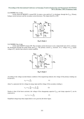 Proceedings of the International Conference on Emerging Trends in Engineering and Management (ICETEM14)
30-31, December, 2014, Ernakulam, India
252
2.1.4 MODE-4 (t3 < t <t4)
In this mode the MOSFET is turned ON. It creates a new path for Cc to discharge: through the Cpump. Primary
leakage current increases and the secondary current decreases. The output diode Do is ON.
Fig. 8: Mode 4
2.1.5 MODE-5 (t4 < t <t5)
In this mode MOFET remains ON. The secondary current decreases to zero, output diode turns off. Cc continues
the discharging through the pump diode and Cpump. The primary current iLk1 increases. At t5, voltage of Cpump equals
voltage of Cc, and the state returns to initial condition.
Fig. 9: Mode 5
According to the voltage seconds balance condition of the magnetizing inductor; the voltage of the primary winding can
be derived a
vpri = vin
஽
ଵି஽
(1)
where Vin represents the low voltage dc energy input and the voltage of the secondary winding is
vsec = vpri
ே௦
ே௣
= vin
஽
ଵି஽
	
ே௦
ே௣
(2)
Similar to that of the boost converter, the voltage of the chargepump capacitor Cpump and clamp capacitor Cc can be
expressed as
vcp = vcc = vin
஽
ଵି஽
(3)
Simplified voltage loop when output diode is on is given by the below figure.
 