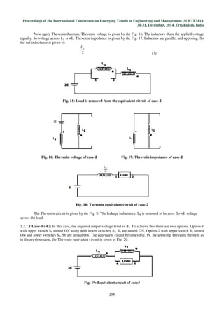 Proceedings of the International Conference on Emerging Trends in Engineering and Management (ICETEM14)
30-31, December, 2014, Ernakulam, India
255
Now apply Thevenin theorem. Thevenin voltage is given by the Fig. 16. The inductors share the applied voltage
equally. So voltage across L2 is +E. Thevenin impedance is given by the Fig. 17. Inductors are parallel and opposing. So
the net inductance is given by
2
kL
(7)
Fig. 15: Load is removed from the equivalent circuit of case-2
Fig. 16: Thevenin voltage of case-2 Fig. 17: Thevenin impedance of case-2
Fig. 18: Thevenin equivalent circuit of case-2
The Thevenin circuit is given by the Fig. 8. The leakage inductance, Lk is assumed to be zero. So +E voltage
across the load.
2.2.1.1 Case-3 (-E): In this case, the required output voltage level is -E. To achieve this there are two options. Option-1
with upper switch S5 turned ON along with lower switches S2, S4 are turned ON. Option-2 with upper switch S3 turned
ON and lower switches S2, S6 are turned ON. The equivalent circuit becomes Fig. 19. By applying Thevenin theorem as
in the previous case, the Thevenin equivalent circuit is given as Fig. 20.
Fig. 19: Equivalent circuit of case3
 