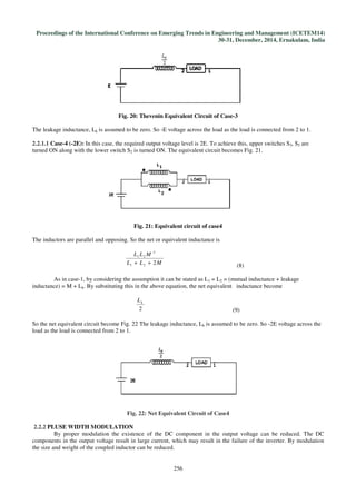 Proceedings of the International Conference on Emerging Trends in Engineering and Management
Fig.
The leakage inductance, Lk is assumed to be zero. So
2.2.1.1 Case-4 (-2E): In this case, the required output voltage level is 2E. To achieve this, upper switches S
turned ON along with the lower switch S
The inductors are parallel and opposing. So the net or equivalent inductance is
L
As in case-1, by considering the assumption it can be stated as L
inductance) = M + Lk. By substituting this in the above equation, the net equivalent inductance become
So the net equivalent circuit become Fig.
load as the load is connected from 2 to 1.
Fig
2.2.2 PLUSE WIDTH MODULATION
By proper modulation the existence of the DC component in the output voltage can be reduced. The DC
components in the output voltage result
the size and weight of the coupled inductor can be reduced.
International Conference on Emerging Trends in Engineering and Management
30-31, December, 2014, Ernakulam, India
256
Fig. 20: Thevenin Equivalent Circuit of Case-3
is assumed to be zero. So -E voltage across the load as the load is connected from 2 to 1.
In this case, the required output voltage level is 2E. To achieve this, upper switches S
the lower switch S2 is turned ON. The equivalent circuit becomes Fig. 2
Fig. 21: Equivalent circuit of case4
The inductors are parallel and opposing. So the net or equivalent inductance is
MLL
MLL
221
2
21
++ (8)
1, by considering the assumption it can be stated as L1 = L2 = (mutual inductance + leakage
. By substituting this in the above equation, the net equivalent inductance become
2
kL
(9)
So the net equivalent circuit become Fig. 22 The leakage inductance, Lk is assumed to be zero. So
load as the load is connected from 2 to 1.
Fig. 22: Net Equivalent Circuit of Case4
PLUSE WIDTH MODULATION
By proper modulation the existence of the DC component in the output voltage can be reduced. The DC
components in the output voltage result in large current, which may result in the failure of the inverter. By modulation
the size and weight of the coupled inductor can be reduced.
International Conference on Emerging Trends in Engineering and Management (ICETEM14)
, December, 2014, Ernakulam, India
E voltage across the load as the load is connected from 2 to 1.
In this case, the required output voltage level is 2E. To achieve this, upper switches S3, S5 are
21.
= (mutual inductance + leakage
. By substituting this in the above equation, the net equivalent inductance become
is assumed to be zero. So -2E voltage across the
By proper modulation the existence of the DC component in the output voltage can be reduced. The DC
in large current, which may result in the failure of the inverter. By modulation
 