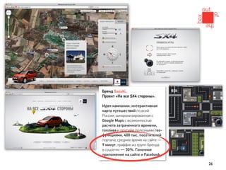 Бренд Suzuki.
Проект «На все SX4 стороны».

Идея кампании: интерактивная
карта путешествий по всей
России, синхронизированная с
Google Maps с возможностью
расчета затраченного времени,
топлива и другими полезными гео-
функциями. 400 тыс. посетителей
портала; среднее время на сайте —
9 минут; траффик из групп бренда
в соцсетях — 30%. Гоночное
приложение на сайте и Facebook.

                                    26
 