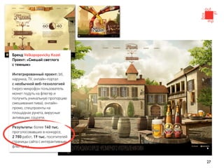 Бренд Velkopopovicky Kozel
Проект: «Смешай светлого
с темным»

Интегрированный проект: btl,
наружка, TV, онлайн-портал
с необычной веб-технологией
(через микрофон пользователь
может подуть на флюгер и
получить уникальную пропорцию
смешивания пива), онлайн-
промо, спецпроекты на
площадках рунета, вирусные
активации, соцсети.

Результаты: более 140 тыс.
проголосовавших в конкурсе,
2 780 работ, 19 тыс. посетителей
страницы сайта с интерактивным
флюгером.


                                   27
 