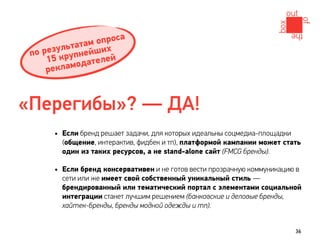 проса
            атам оих
     езульт нейш
 по р круп
     15        ателей
     рек ламод



«Перегибы»? — ДА!
      • Если бренд решает задачи, для которых идеальны соцмедиа-площадки
        (общение, интерактив, фидбек и тп), платформой кампании может стать
        один из таких ресурсов, а не stand-alone сайт (FMCG бренды).

      • Если бренд консервативен и не готов вести прозрачную коммуникацию в
        сети или же имеет свой собственный уникальный стиль —
        брендированный или тематический портал с элементами социальной
        интеграции станет лучшим решением (банковские и деловые бренды,
        хайтек-бренды, бренды модной одежды и тп).


                                                                           36
 