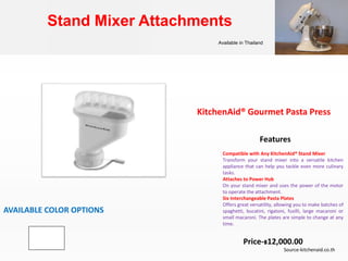 Stand Mixer Attachments
Available in Thailand
KitchenAid® Gourmet Pasta Press
AVAILABLE COLOR OPTIONS
Compatible with Any KitchenAid® Stand Mixer
Transform your stand mixer into a versatile kitchen
appliance that can help you tackle even more culinary
tasks.
Attaches to Power Hub
On your stand mixer and uses the power of the motor
to operate the attachment.
Six Interchangeable Pasta Plates
Offers great versatility, allowing you to make batches of
spaghetti, bucatini, rigatoni, fusilli, large macaroni or
small macaroni. The plates are simple to change at any
time.
Features
Price-฿12,000.00
Source-kitchenaid.co.th
 