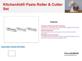 KitchenAid® Pasta Roller & Cutter
Set
Compatible with Any KitchenAid® Stand Mixer
Transform your stand mixer into a versatile kitchen appliance that can help
you tackle even more culinary tasks.
Attaches to Power Hub
On your stand mixer and uses the power of the motor to operate the
attachment.
Pasta Roller & Cutter Set Includes
Two different attachments that fit into your KitchenAid® Stand Mixer hub: a
pasta roller, fettuccine cutter and spaghetti cutter.
Features
AVAILABLE COLOR OPTIONS
Price-฿10,000.00
Source-kitchenaid.co.th
 