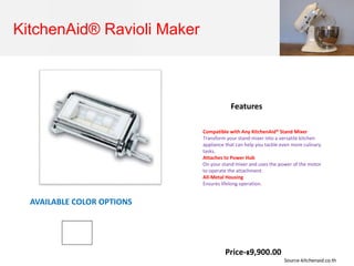 KitchenAid® Ravioli Maker
Compatible with Any KitchenAid® Stand Mixer
Transform your stand mixer into a versatile kitchen
appliance that can help you tackle even more culinary
tasks.
Attaches to Power Hub
On your stand mixer and uses the power of the motor
to operate the attachment.
All-Metal Housing
Ensures lifelong operation.
Features
AVAILABLE COLOR OPTIONS
Price-฿9,900.00
Source-kitchenaid.co.th
 