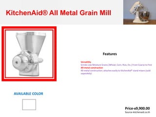 KitchenAid® All Metal Grain Mill
Versatility
Grinds Low-Moisture Grains (Wheat, Corn, Rice, Etc.) From Coarse to Fine
All-metal construction
All-metal construction; attaches easily to KitchenAid® stand mixers (sold
separately)
Features
AVAILABLE COLOR
Price-฿9,900.00
Source-kitchenaid.co.th
 