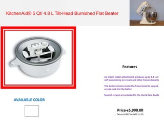 KitchenAid® 5 Qt/ 4.8 L Tilt-Head Burnished Flat Beater
Ice cream maker attachment produces up to 1.9 L of
soft-consistency ice cream and other frozen desserts
The dasher rotates inside the freeze bowl to spread,
scrape, and mix the batter
Several recipes are provided in the Use & Care Guide
Features
AVAILABLE COLOR
Price-฿5,900.00
Source-kitchenaid.co.th
 