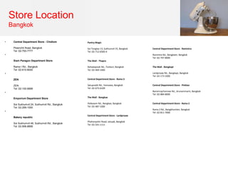 Store Location
Bangkok
• Central Department Store - Chidlom
Ploenchit Road, Bangkok
Tel :02-793-7777
•
Siam Paragon Department Store
Rama I Rd., Bangkok
Tel :02-610-8000
•
ZEN
ZEN
Tel :02-100-9999
•
Emporium Department Store
Soi Sukhumvit 24, Sukhumvit Rd., Bangkok
Tel :02-269-1000
•
Bakery republic
Soi Sukhumvit 49, Sukhumvit Rd., Bangkok
Tel :02-906-8899
Pantry Magic
Soi Tonglao 13, Sukhumvit 55, Bangkok
Tel :02-712-6583-4
The Mall - Thapra
Rahadapisek Rd., Tonburi, Bangkok
Tel :02-469-1000
Central Department Store - Rama 3
Satupradit Rd., Yannawa, Bangkok
Tel :02-673-6109
The Mall - Bangkae
Petkasem Rd., Bangkae, Bangkok
Tel :02-487-1000
Central Department Store - Lardproaw
Phahonyotin Road, Jatujak, Bangkok
Tel :02-541-1111
Central Department Store - Ramintra
Ramintra Rd., Bangkaen, Bangkok
Tel :02-797-8000
The Mall - Bangkapi
Lardproaw Rd., Bangkapi, Bangkok
Tel :02-173-1000
Central Department Store - Pinklao
Baromrajchonnee Rd., Arunammarin, Bangkok
Tel :02-884-8000
Central Department Store - Rama 2
Rama 2 Rd., Bangkhuntien, Bangkok
Tel :02-811-7000
 