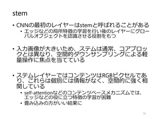 stem
• CNNの最初のレイヤーはstemと呼ばれることがある
• エッジなどの局所特徴の学習を行い後のレイヤーにグロー
バルオブジェクトを認識させる役割をもつ
• 入力画像が大きいため、ステムは通常、コアブロッ
クとは異なり、空間的ダウンサンプリングによる軽
量操作に焦点を当てている
• ステムレイヤーではコンテンツはRGBピクセルであ
り、これらは個別には情報がなく、空間的に強く相
関している
• self-attentionなどのコンテンツベースメカニズムでは、
エッジなどの役に立つ特徴の学習が困難
• 畳み込みの方がいい結果に
10
 