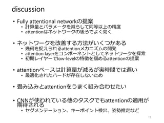 discussion
• Fully attentional networkの提案
• 計算量とパラメータを減らして同等以上の精度
• attentionはネットワークの後ろでよく効く
• ネットワークを改善する方法がいくつかある
• 幾何を捉えられるattentionメカニズムの開発
• attention layerをコンポーネントとしてネットワークを探索
• 初期レイヤーでlow-levelの特徴を掴めるattentionの提案
• attentionベースは計算量が減るが実時間では遅い
• 最適化されたハードが存在しないため
• 畳み込みとattentionをうまく組み合わせたい
• CNNが使われている他のタスクでもattentionの適用が
期待される
• セグメンテーション、キーポイント検出、姿勢推定など
17
 