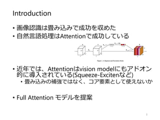 Introduction
• 画像認識は畳み込みで成功を収めた
• 自然言語処理はAttentionで成功している
• 近年では、Attentionはvision modelにもアドオン
的に導入されている(Squeeze-Excitenなど)
• 畳み込みの補強ではなく、コア要素として使えないか
• Full Attention モデルを提案
3
 
