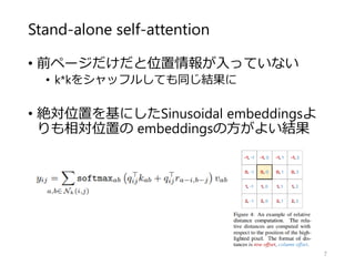 Stand-alone self-attention
• 前ページだけだと位置情報が入っていない
• k*kをシャッフルしても同じ結果に
• 絶対位置を基にしたSinusoidal embeddingsよ
りも相対位置の embeddingsの方がよい結果
7
 