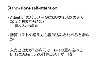 Stand-alone self-attention
• Attentionのパラメータはkのサイズが大きく
なっても変わらない
• 畳み込みは増加
• 計算コストの増え方も畳み込みと比べると緩や
か
• 入力と出力が128次元で、k=3の畳み込みと
k=19のAttentionの計算コストが一緒
8
 