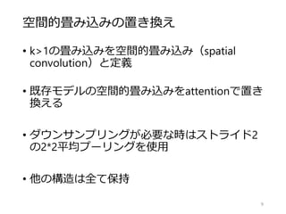 空間的畳み込みの置き換え
• k>1の畳み込みを空間的畳み込み（spatial
convolution）と定義
• 既存モデルの空間的畳み込みをattentionで置き
換える
• ダウンサンプリングが必要な時はストライド2
の2*2平均プーリングを使用
• 他の構造は全て保持
9
 