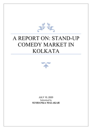 A REPORT ON: STAND-UP
COMEDY MARKET IN
KOLKATA
JULY 10, 2020
Submitted by
SUSHANKA MALAKAR
 