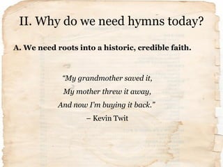 II. Why do we need hymns today?
A. We need roots into a historic, credible faith.
“My grandmother saved it,
My mother thre...