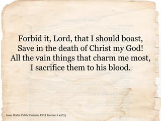 Forbid it, Lord, that I should boast,
Save in the death of Christ my God!
All the vain things that charm me most,
I sacrif...