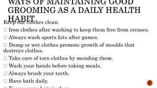 Keep our clothes clean.
Iron clothes after washing to keep them free from creases.
Always wash sports kits after games.
Damp or wet clothes promote growth of moulds that
destroys clothes.
Take care of torn clothes by mending them.
Wash your hands before taking meals.
Always brush your teeth.
Have bath daily.
 