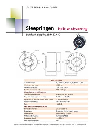 GILEON TECHNICAL COMPONENTS




                Sleepringen                                    holle as uitvoering
                Standaard sleepring SSRH 120-50




                                                    Specificaties
              Aantal kanalen                                6,12,18,24,30,36,42,48,54,60,66,72
              Maximum toerental                             1000 rpm
              Werktemperatuur                                -40℃ tot +80℃
              Relatieve vochtigheid                         60% of hoger
              Electrische specificaties
              Toelaatbare spanning                          P: 600 Vac S: 240 Vac
              Toelaatbare stroom per kanaal                 P: 10A       S: 2A
              Diëlektrische sterkte tussen ieder kanaal     ≥500Vac@60Hz
              Isolatie weerstand                            1000M @ 500Vdc
              Ruis                                           ≤10m
              Mechanische specificaties
              Contact materiaal                             Zilver op zilver
              Draadtype                                     P: vertind S: verzilverd koper
              Draadlengte                                   (standaard) 300mm
              Materiaal behuizing                           kunststof (ABS)
              Draaiweerstand                                ≤0.25 g—m
              Beschermingsklasse                            IP51

Gileon Technical Components, Eindsestraat 129A, NL-5105NA Dongen, T:+31(0)85-2017 814 E: info@gileon.nl
 