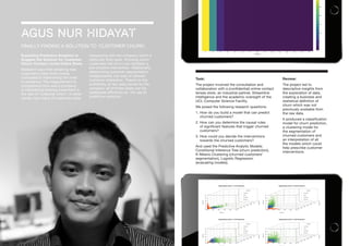 AGUS NUR HIDAYAT
FINALLY FINDING A SOLUTION TO ‘CUSTOMER CHURN’.
Exploiting Predictive Analytics to
Suggest the Solution for Customer
Churn: Contact Lense Online Store.
Research says that obtaining new
customers costs more money
compared to maintaining the ones
in existence. The measurement to
comprehend how well a company
is maintaining existing customers is
the rate of ‘customer churn’. In other
words, how many of customers stop
transacting with the company within a
particular time-span. Knowing which
customers will churn can facilitate a
pre-emptive intervention. Additionally,
determining customer segmentation
independently can lead to tailored
customer interaction. Thanks to the
availability of raw data owned by the
company, all of those tasks can be
addressed efficiently by the use of
predictive analytics.
Task:
The project involved the consultation and
collaboration with a (confidential) online contact
lenses store, an industrial partner, Streamline
Intelligence and the academic oversight of the
UCL Computer Science Facility.
We posed the following research questions:
1. How do you build a model that can predict
churned customers?
2. How can you determine the causal rules
of significant features that trigger churned
customers?
3. How could you decide the interventions
towards the churned customers?
And used the Predictive Analytic Models:
Conditional Inference Tree (churn prediction),
K-Means Clustering (churned customers’
segmentation), Logistic Regression
(evaluating models).
Review:
The project led to
descriptive insights from
the exploration of data,
creating a business and
statistical definition of
churn which was not
previously available from
the raw data.
It produced a classification
model for churn prediction,
a clustering model for
the segmentation of
churned customers and
an interpretation of all
the models which could
help prescribe customer
interventions.
 