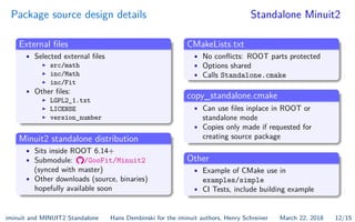 Package source design details Standalone Minuit2
External ﬁles
• Selected external ﬁles
I src/math
I inc/Math
I inc/Fit
• Other ﬁles:
I LGPL2_1.txt
I LICENSE
I version_number
Minuit2 standalone distribution
• Sits inside ROOT 6.14+
• Submodule: /GooFit/Minuit2
(synced with master)
• Other downloads (source, binaries)
hopefully available soon
CMakeLists.txt
• No conﬂicts: ROOT parts protected
• Options shared
• Calls Standalone.cmake
copy_standalone.cmake
• Can use ﬁles inplace in ROOT or
standalone mode
• Copies only made if requested for
creating source package
Other
• Example of CMake use in
examples/simple
• CI Tests, include building example
iminuit and MINUIT2 Standalone Hans Dembinski for the iminuit authors, Henry Schreiner March 22, 2018 12/15
 