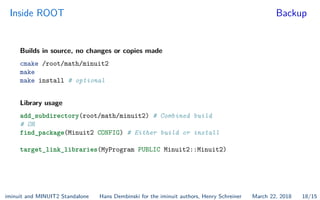 Inside ROOT Backup
Builds in source, no changes or copies made
cmake /root/math/minuit2
make
make install # optional
Library usage
add_subdirectory(root/math/minuit2) # Combined build
# OR
find_package(Minuit2 CONFIG) # Either build or install
target_link_libraries(MyProgram PUBLIC Minuit2::Minuit2)
iminuit and MINUIT2 Standalone Hans Dembinski for the iminuit authors, Henry Schreiner March 22, 2018 18/15
 