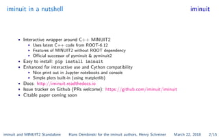 iminuit in a nutshell iminuit
• Interactive wrapper around C++ MINUIT2
I Uses latest C++ code from ROOT-6.12
I Features of MINUIT2 without ROOT dependency
I O cial successor of pyminuit & pyminuit2
• Easy to install: pip install iminuit
• Enhanced for interactive use and Cython compatibility
I Nice print out in Jupyter notebooks and console
I Simple plots built-in (using matplotlib)
• Docs: http://iminuit.readthedocs.io
• Issue tracker on Github (PRs welcome): https://github.com/iminuit/iminuit
• Citable paper coming soon
iminuit and MINUIT2 Standalone Hans Dembinski for the iminuit authors, Henry Schreiner March 22, 2018 2/15
 