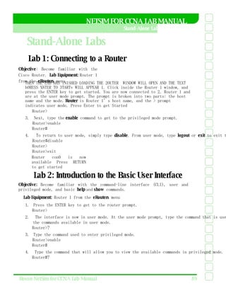 NETSIM FOR CCNA LAB MANUAL  Stand-Alone Labs  Stand-Alone Labs  Lab 1: Connecting to a Router  Objective : Become familiar with the Cisco Router.  Lab Equipment:  Router 1 from the  eRouters  menu  7HEN THE LAB HAS lNISHED LOADING THE 2OUTER  WINDOW WILL OPEN AND THE TEXT h0RESS %NTER TO 3TARTv WILL APPEAR 1. Click inside the Router 1 window, and press the ENTER key to get started. You are now connected to 2. Router 1 and are at the user mode prompt. The prompt is broken into two parts: the host name and the mode.  Router  is Router 1’s host name, and the > prompt indicates user mode. Press Enter to get Started  Router>  3.  Next, type the  enable  command to get to the privileged mode prompt.  Router>enable  Router#  4.  To return to user mode, simply type  disable . From user mode, type  logout  or  exit  to exit the router.  Router#disable  Router>  Router>exit  Router con0 is now available Press RETURN to get started  Lab 2: Introduction to the Basic User Interface  Objective:  Become familiar with the command-line interface (CLI), user and privileged mode, and basic  help  and  show  commands.  Lab Equipment:  Router 1 from the  eRouters  menu  1.  Press the ENTER key to get to the router prompt.  Router>  2.  The interface is now in user mode. At the user mode prompt, type the command that is used to view all  the commands available in user mode.  Router>?  3.  Type the command used to enter privileged mode.  Router>enable  Router#  4.  Type the command that will allow you to view the available commands in privileged mode.  Router#?  Boson NetSim for CCNA Lab Manual  89  