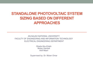 STANDALONE PHOTOVOLTAIC SYSTEM
SIZING BASED ON DIFFERENT
APPROACHES
AN-NAJAH NATIONAL UNIVERSITY
FACULTY OF ENGINEERING AND INFORMATION TECHNOLOGY
ELECTRICAL ENGINEERING DEPARTMENT
Obada Abu-Eideh
Motaz Hanbali
Aref Masri
Supervised by: Dr. Moien Omar
 