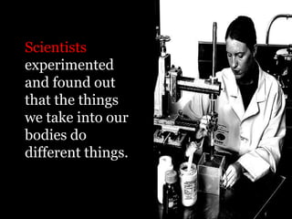 Scientists
experimented
and found out
that the things
we take into our
bodies do
different things.
 