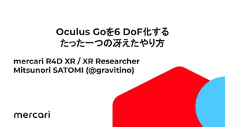 1
Oculus Goを6 DoF化する
たった一つの冴えたやり方
mercari R4D XR / XR Researcher
Mitsunori SATOMI (@gravitino)
 