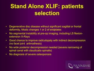 Stand Alone XLIF: patients
selection
• Degenerative disc disease without significant sagittal or frontal
deformity, Modic changes 1 or 2 of endplates
• No segmental instability at pre-op imaging, including LS flexion-
extension X-Rays
• Good chance to improve radiculopaty with indirect decompression
(no facet joint arthrodhesis)
• No wide posterior decompression needed (severe narrowing of
spinal canal with claudicatio spinalis)
• No diagnosis of severe osteoporosis
 