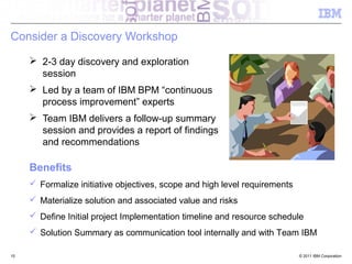 Consider a Discovery Workshop

      2-3 day discovery and exploration
       session
      Led by a team of IBM BPM “continuous
       process improvement” experts
      Team IBM delivers a follow-up summary
       session and provides a report of findings
       and recommendations

     Benefits
      Formalize initiative objectives, scope and high level requirements
      Materialize solution and associated value and risks
      Define Initial project Implementation timeline and resource schedule
      Solution Summary as communication tool internally and with Team IBM

15                                                                          © 2011 IBM Corporation
                                                                                                     15
 