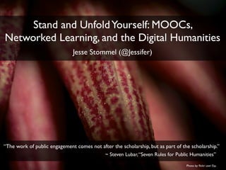 Stand and UnfoldYourself: MOOCs,
Networked Learning, and the Digital Humanities
Jesse Stommel (@Jessifer)
“The work of public engagement comes not after the scholarship, but as part of the scholarship.”
~ Steven Lubar,“Seven Rules for Public Humanities”
Photo by ﬂickr user Fio
 
