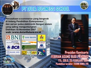 Presiden Komisaris
FEBRIAN AGUNG BUDI PRASTYO
TTL: SOLO, 25 FEBRUARI 1984
Pendidikan terakhir: TEKNIK KIMIA, ITB
Perusahaan e-commerce yang bergerak
di bidang Pendidikan Enterpreneur
dan server pulsa elektronik Dengan sistem
yang saling menguntungkan
Didirikan 10 November 2007
web :www.duta4future.co.id
PT DUTA BUSINESS SCHOOL
 