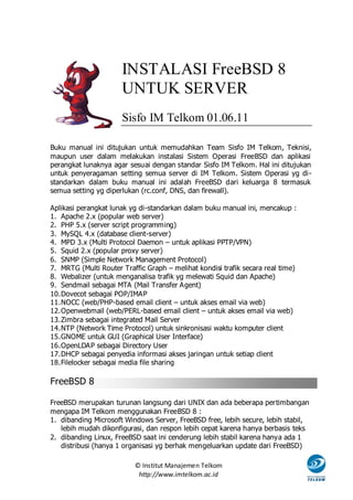 INSTALASI FreeBSD 8
                      UNTUK SERVER
                      Sisfo IM Telkom 01.06.11

Buku manual ini ditujukan untuk memudahkan Team Sisfo IM Telkom, Teknisi,
maupun user dalam melakukan instalasi Sistem Operasi FreeBSD dan aplikasi
perangkat lunaknya agar sesuai dengan standar Sisfo IM Telkom. Hal ini ditujukan
untuk penyeragaman setting semua server di IM Telkom. Sistem Operasi yg di -
standarkan dalam buku manual ini adalah FreeBSD dari keluarga 8 termasuk
semua setting yg diperlukan (rc.conf, DNS, dan firewall).

Aplikasi perangkat lunak yg di-standarkan dalam buku manual ini, mencakup :
1. Apache 2.x (popular web server)
2. PHP 5.x (server script programming)
3. MySQL 4.x (database client-server)
4. MPD 3.x (Multi Protocol Daemon – untuk aplikasi PPTP/VPN)
5. Squid 2.x (popular proxy server)
6. SNMP (Simple Network Management Protocol)
7. MRTG (Multi Router Traffic Graph – melihat kondisi trafik secara real time)
8. Webalizer (untuk menganalisa trafik yg melewati Squid dan Apache)
9. Sendmail sebagai MTA (Mail Transfer Agent)
10. Dovecot sebagai POP/IMAP
11. NOCC (web/PHP-based email client – untuk akses email via web)
12. Openwebmail (web/PERL-based email client – untuk akses email via web)
13. Zimbra sebagai integrated Mail Server
14. NTP (Network Time Protocol) untuk sinkronisasi waktu komputer client
15. GNOME untuk GUI (Graphical User Interface)
16. OpenLDAP sebagai Directory User
17. DHCP sebagai penyedia informasi akses jaringan untuk setiap client
18. Filelocker sebagai media file sharing

FreeBSD 8

FreeBSD merupakan turunan langsung dari UNIX dan ada beberapa pertimbangan
mengapa IM Telkom menggunakan FreeBSD 8 :
1. dibanding Microsoft Windows Server, FreeBSD free, lebih secure, lebih stabil,
   lebih mudah dikonfigurasi, dan respon lebih cepat karena hanya berbasis teks
2. dibanding Linux, FreeBSD saat ini cenderung lebih stabil karena hanya ada 1
   distribusi (hanya 1 organisasi yg berhak mengeluarkan update dari FreeBSD)

                          © Institut Manajemen Telkom
                           http://www.imtelkom.ac.id
 