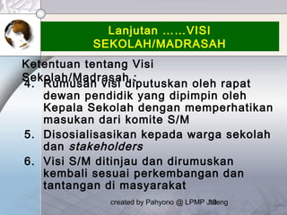 created by Pahyono @ LPMP Jateng10
Lanjutan ……VISI
SEKOLAH/MADRASAH
4. Rumusan visi diputuskan oleh rapat
dewan pendidik yang dipimpin oleh
Kepala Sekolah dengan memperhatikan
masukan dari komite S/M
5. Disosialisasikan kepada warga sekolah
dan stakeholders
6. Visi S/M ditinjau dan dirumuskan
kembali sesuai perkembangan dan
tantangan di masyarakat
Ketentuan tentang Visi
Sekolah/Madrasah :
 
