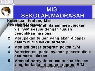 created by Pahyono @ LPMP Jateng11
MISI
SEKOLAH/MADRASAH
1. Memberikan arah dalam mewujudkan
visi S/M sesuai dengan tujuan
pendidikan nasional
2. Merupakan tujuan yang akan dicapai
dalam kurun waktu tertentu
3. Menjadi dasar program pokok S/M
4. Berorientasi pada layanan peserta didik
dan mutu lulusan
5. Memuat pernyataan umum dan khusus
yang berkaitan dengan program S/M
Ketentuan tentang Misi
Sekolah/Madrasah :
 