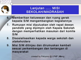 created by Pahyono @ LPMP Jateng12
Lanjutan ….. MISI
SEKOLAH/MADRASAH
6. Memberikan keluwesan dan ruang gerak
kepada S/M mengembangkan kegiatannya
7. Rumusan misi diputuskan oleh rapat dewan
pendidik yang dipimpin oleh Kepala Sekolah
dengan memperhatikan masukan dari komite
S/M
8. Disosialisasikan kepada warga sekolah dan
stakeholders
9. Misi S/M ditinjau dan dirumuskan kembali
sesuai perkembangan dan tantangan di
masyarakat
 